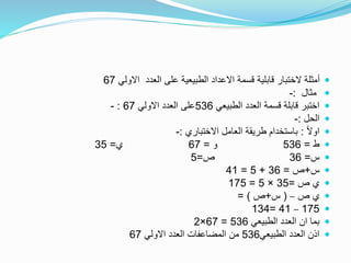 ‫االولي‬ ‫العدد‬ ‫على‬ ‫الطبيعية‬ ‫االعداد‬ ‫قسمة‬ ‫قابلية‬ ‫الختبار‬ ‫أمثلة‬67
‫مثال‬:-
‫الطبيعي‬ ‫العدد‬ ‫قسمة‬ ‫قابلة‬ ‫اختبر‬536‫االولي‬ ‫العدد‬ ‫على‬67:-
‫الحل‬:-
ً‫ال‬‫او‬:‫االختباري‬ ‫العامل‬ ‫طريقة‬ ‫باستخدام‬:-
‫ط‬=536‫و‬=67‫ي‬=35
‫س‬=36‫ص‬=5
‫س‬+‫ص‬=36+5=41
‫ص‬ ‫ي‬=35×5=175
‫ص‬ ‫ي‬–(‫س‬+‫ص‬= )
175–41=134
‫الطبيعي‬ ‫العدد‬ ‫ان‬ ‫بما‬536=67×2
‫الطبيعي‬ ‫العدد‬ ‫اذن‬536‫االولي‬ ‫العدد‬ ‫المضاعفات‬ ‫من‬67
 