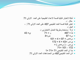 ‫االولي‬ ‫العدد‬ ‫على‬ ‫الطبيعية‬ ‫االعداد‬ ‫قسمة‬ ‫قابلية‬ ‫الختبار‬ ‫أمثلة‬71
‫مثال‬:-
‫الطبيعي‬ ‫العدد‬ ‫قسمة‬ ‫قابلة‬ ‫اختبر‬497‫االولي‬ ‫العدد‬ ‫على‬71:-
‫الحل‬:-
ً‫ال‬‫او‬:‫االختباري‬ ‫العامل‬ ‫طريقة‬ ‫باستخدام‬:-
‫ط‬=497‫و‬=71‫ي‬=43
‫س‬=97‫ص‬=4
‫س‬+‫ص‬=97+4=101
‫ص‬ ‫ي‬=43×4=172
‫ص‬ ‫ي‬–(‫س‬+‫ص‬= )
172–101=71
‫الطبيعي‬ ‫العدد‬ ‫ان‬ ‫بما‬71=71×1
‫الطبيعي‬ ‫العدد‬ ‫اذن‬497‫االولي‬ ‫العدد‬ ‫المضاعفات‬ ‫من‬71
 