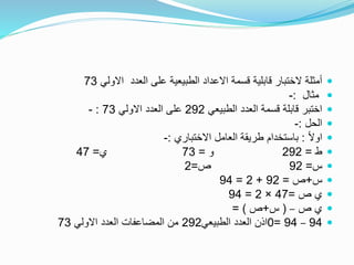 ‫االولي‬ ‫العدد‬ ‫على‬ ‫الطبيعية‬ ‫االعداد‬ ‫قسمة‬ ‫قابلية‬ ‫الختبار‬ ‫أمثلة‬73
‫مثال‬:-
‫الطبيعي‬ ‫العدد‬ ‫قسمة‬ ‫قابلة‬ ‫اختبر‬292‫االولي‬ ‫العدد‬ ‫على‬73:-
‫الحل‬:-
ً‫ال‬‫او‬:‫االختباري‬ ‫العامل‬ ‫طريقة‬ ‫باستخدام‬:-
‫ط‬=292‫و‬=73‫ي‬=47
‫س‬=92‫ص‬=2
‫س‬+‫ص‬=92+2=94
‫ص‬ ‫ي‬=47×2=94
‫ص‬ ‫ي‬–(‫س‬+‫ص‬= )
94–94=0‫الطبيعي‬ ‫العدد‬ ‫اذن‬292‫االولي‬ ‫العدد‬ ‫المضاعفات‬ ‫من‬73
 