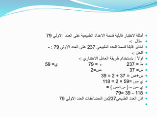 ‫االولي‬ ‫العدد‬ ‫على‬ ‫الطبيعية‬ ‫االعداد‬ ‫قسمة‬ ‫قابلية‬ ‫الختبار‬ ‫أمثلة‬79
‫مثال‬:-
‫الطبيعي‬ ‫العدد‬ ‫قسمة‬ ‫قابلة‬ ‫اختبر‬237‫االولي‬ ‫العدد‬ ‫على‬79:-
‫الحل‬:-
ً‫ال‬‫او‬:‫االختباري‬ ‫العامل‬ ‫طريقة‬ ‫باستخدام‬:-
‫ط‬=237‫و‬=79‫ي‬=59
‫س‬=37‫ص‬=2
‫س‬+‫ص‬=37+2=39
‫ص‬ ‫ي‬=59×2=118
‫ص‬ ‫ي‬–(‫س‬+‫ص‬= )
118–39=79
‫الطبيعي‬ ‫العدد‬ ‫اذن‬237‫االولي‬ ‫العدد‬ ‫المضاعفات‬ ‫من‬79

 