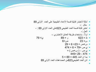 ‫االولي‬ ‫العدد‬ ‫على‬ ‫الطبيعية‬ ‫االعداد‬ ‫قسمة‬ ‫قابلية‬ ‫الختبار‬ ‫أمثلة‬89
‫مثال‬:-
‫الطبيعي‬ ‫العدد‬ ‫قسمة‬ ‫قابلة‬ ‫اختبر‬623‫االولي‬ ‫العدد‬ ‫على‬89:-
‫الحل‬:-
ً‫ال‬‫او‬:‫االختباري‬ ‫العامل‬ ‫طريقة‬ ‫باستخدام‬:-
‫ط‬=623‫و‬=89‫ي‬=79
‫س‬=23‫ص‬=6
‫س‬+‫ص‬=23+6=29
‫ص‬ ‫ي‬=79×6=474
‫ص‬ ‫ي‬–(‫س‬+‫ص‬= )
474–29=445
‫العدد‬ ‫ان‬ ‫بما‬445=89×5
‫الطبيعي‬ ‫العدد‬ ‫اذن‬623‫االولي‬ ‫العدد‬ ‫المضاعفات‬ ‫من‬89

 