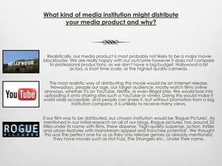 What kind of media institution might distribute
your media product and why?
Realistically, our media product is most probably not likely to be a major movie
blockbuster. We are really happy with our outcome however it does not compare
to professional productions, as we don't have a big budget, Hollywood a list
actors, a short time scale, or the highest quality cameras.
The most realistic way of distributing this movie would be an Internet release.
Nowadays, people our age, our target audience, mostly watch films online
anyways, whether it's on YouTube, Netflix, or even illegal sites. We would look into
uploading it onto sharing sites such a YouTube or vimeo. Doing this would make it
world wide accessible, and people can share it, but without promotion from a big
institution company, it is unlikely to receive many views.
If our film was to be distributed, our chosen institution would be 'Rogue Pictures'. As
mentioned in our initial research on all of our blogs, Rogue pictures, has around 25
titles under its name with films, there disperse, "high-quality suspense, action, thriller
and urban features with mainstream appeal and franchise potential". We thought
this was the perfect one for us as they only release genres as already mentioned.
They have movies such as Hot Fuzz, The Strangers etc.. Under their name.
 