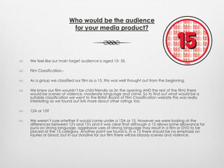 Who would be the audience
for your media product?
 We feel like our main target audience is aged 15- 35.
 Film Classification.-
 As a group we classified our film as a 15. this was well thought out from the beginning.
 We knew our film wouldn’t be child friendly as (in the opening AND the rest of the film) there
would be scenes of violence, moderate language and crime. So to find out what would be a
suitable classification we went to the British Board of Film Classification website this was really
interesting as we found out lots more about other ratings too.
 12A or 15?
 We weren’t sure whether it would come under a 12A or 15. However we were looking at the
differences between 12′s and 15′s and it was clear that although a 12 allows some allowance for
puns on strong language, aggressive uses of strong language may result in a film or DVD to be
placed at the 15 category. Another point we found is, in a 12 there should be no emphasis on
injuries or blood, but in our storyline for our film there will be bloody scenes and violence.
 
