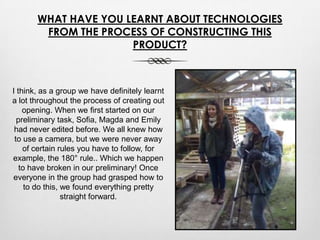 WHAT HAVE YOU LEARNT ABOUT TECHNOLOGIES
FROM THE PROCESS OF CONSTRUCTING THIS
PRODUCT?
I think, as a group we have definitely learnt
a lot throughout the process of creating out
opening. When we first started on our
preliminary task, Sofia, Magda and Emily
had never edited before. We all knew how
to use a camera, but we were never away
of certain rules you have to follow, for
example, the 180° rule.. Which we happen
to have broken in our preliminary! Once
everyone in the group had grasped how to
to do this, we found everything pretty
straight forward.
 