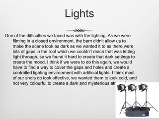 Lights
One of the difficulties we faced was with the lighting. As we were
filming in a closed environment, the barn didn't allow us to
make the scene look as dark as we wanted it to as there were
lots of gaps in the roof which we couldn't reach that was letting
light through, so we found it hard to create that dark settings to
create the mood. I think if we were to do this again, we would
have to find a way to cover the gaps and holes and create a
controlled lighting environment with artificial lights. I think most
of our shots do look effective, we wanted them to look cold, and
not very colourful to create a dark and mysterious atmosphere.
 