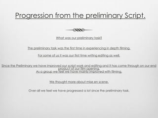 Progression from the preliminary Script.
What was our preliminary task?
The preliminary task was the first time in experiencing in depth filming.
For some of us it was our first time writing editing as well.
Since the Preliminary we have improved our script work and editing and it has come through on our end
product of our film opening.
As a group we feel we have mainly improved with filming.
We thought more about mise en scene.
Over all we feel we have progressed a lot since the preliminary task.
 