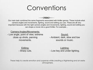 Conventions
Our main task combined the same fragments associated with thriller genres. These include what
camera angles and movements, lighting, sound and editing you use. These are all very
important because with the right camera angles and movements, lighting, sound and editing you
can shape a movie into a good thriller. For example…
Camera Angles/Movements:
- Low angle, point of view, extreme
close up shots, panning
movements.
Lighting:
- Low key and under lighting.
Sound:
- Ambient, dark, slow and low
sounds or music.
Editing:
- Sharp cuts.
These help to create emotion and suspense while creating a frightening and an eerie
atmosphere.
 
