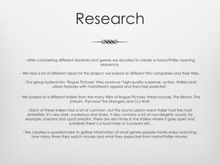 Research
- After considering different storylines and genres we decided to create a horror/thriller opening
sequence.
- We had a lot of different ideas for the project; we looked at different film companies and their titles.
- Our group looked into ‘Rogue Pictures’ they produce ‘high-quality suspense, action, thrillers and
urban features with mainstream appeal and franchise potential’.
- We looked at 4 different trailers from the many titles of Rogue Pictures; these include, The Return, The
Unborn, The road The Strangers and Cry Wolf.
- Each of these trailers had a lot of common, but the sound used in each trailer had the most
similarities. It’s very dark, mysterious and sharp. It also contains a lot of non-diegetic sound, for
example, screams and quick breaths. There are also times in the trailers where it goes quiet and
suddenly there’s a loud noise or a scream etc.
- We created a questionnaire to gather information of what genres people mostly enjoy watching,
how many times they watch movies and what they expected from horror/thriller movies.
 