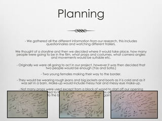 Planning
- We gathered all the different information from our research, this includes
questionnaires and watching different trailers.
We thought of a storyline and then we decided where it would take place, how many
people were going to be in the film, what props and costumes, what camera angles
and movements would be suitable etc.
- Originally we were all going to act in our project, however it was then decided that
two people would be enough (Yas and Sofia.)
- Two young females making their way to the border.
- They would be wearing rough jeans and big jackets and boots as it is cold and as it
was set in a barn. Make-up would include messy hair and messy eye make-up.
- Not many props were used except from a block of wood to start off our opening
sequence as we wanted to focus on the two young females all alone desperate to get
to the border and see their families again.
 