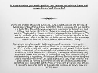 In what way does your media product use, develop or challenge forms and
conventions of real life media?
During the process of creating our media, our product has used and developed
typical conventions from a typical thriller film. This is to enforce the fact that this
is a thriller film. Those following conventions (as mentioned before) are, dark
lighting, dark theme, stereotypes of characters and setting, and creating
enigma. We decided to change our film from being a typical thriller movie. We
wanted to challenge the stereotypes and decided to use two females as the
main characters rather than like in most thrillers where the females are always
seen to be the more vulnerable ones who are in need of help.
Sub genres are often used in thrillers which are for example, crime, action,
psychological etc. We wanted out film to be very mysterious so that you
wouldn't be able to tell just from the opening which subgenre it fits into, which
would only make it more interesting for the audience as they would want to
watch more. I think the fact that our opening doesn't give to much away only
makes the viewer want to carry on watching as they want to find out why or
what something is happening. We thought one very effective way of doing this
was to include a Voice-over. Our voice over gives a very rough idea that the
girls seem to be running away from someone or something and towards
something else, the border. Yet the Voice-over doesn't give away why, or how.
It keeps the suspense going as the audience isn't sure as to why they are
running away.
 