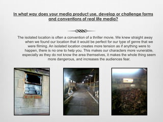 The isolated location is often a convention of a thriller movie. We knew straight away
when we found our location that it would be perfect for our type of genre that we
were filming. An isolated location creates more tension as if anything were to
happen, there is no one to help you. This makes our characters more vunerable,
especially as they do not know the area themselves, it makes the whole thing seem
more dangerous, and increases the audiences fear.
In what way does your media product use, develop or challenge forms
and conventions of real life media?
 