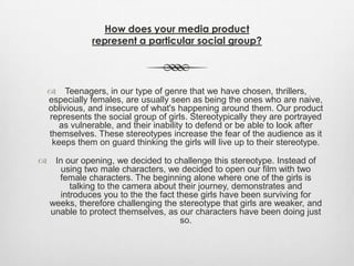 How does your media product
represent a particular social group?
 Teenagers, in our type of genre that we have chosen, thrillers,
especially females, are usually seen as being the ones who are naive,
oblivious, and insecure of what's happening around them. Our product
represents the social group of girls. Stereotypically they are portrayed
as vulnerable, and their inability to defend or be able to look after
themselves. These stereotypes increase the fear of the audience as it
keeps them on guard thinking the girls will live up to their stereotype.
 In our opening, we decided to challenge this stereotype. Instead of
using two male characters, we decided to open our film with two
female characters. The beginning alone where one of the girls is
talking to the camera about their journey, demonstrates and
introduces you to the the fact these girls have been surviving for
weeks, therefore challenging the stereotype that girls are weaker, and
unable to protect themselves, as our characters have been doing just
so.
 