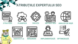 ATRIBUȚIILE EXPERTULUI SEO
STRATEGII PLANIFICĂ METRICI SEOSOLUȚII ANALIZE DE NIȘĂ
ASISTĂ IT-ul MĂSURĂRI IMPLEMENTEAZĂ OPTIMIZEAZĂ
 