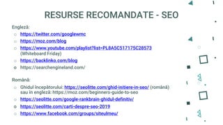 RESURSE RECOMANDATE - SEO
Engleză:
o https://twitter.com/googlewmc
o https://moz.com/blog
o https://www.youtube.com/playlist?list=PL8A5C517175C28573
(Whiteboard Friday)
o https://backlinko.com/blog
o https://searchengineland.com/
Română:
o Ghidul începătorului: https://seolitte.com/ghid-initiere-in-seo/ (română)
sau în engleză: https://moz.com/beginners-guide-to-seo
o https://seolitte.com/google-rankbrain-ghidul-definitiv/
o https://seolitte.com/carti-despre-seo-2019
o https://www.facebook.com/groups/siteulmeu/
 