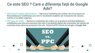 Ce este SEO ? Care e diferența față de Google
Ads?
• SEO (search engine optimization) → Ramură a marketing-ului online care își propune să
îmbunătățească vizibilitatea unui site în rezultatele neplătite ale motoarelor de căutare,
numite și rezultate organice.
• PPC (pay per click) → Ramură a marketing-ului online ce-și propune să îmbunătățească
vizibilitatea unui site prin prezența site-ului în rezultatele plătite ale motoarelor de căutare pe
cuvintele-cheie alese de posesorul site-ului. Sistemul PPC folosit de Google e Google Ads.
 