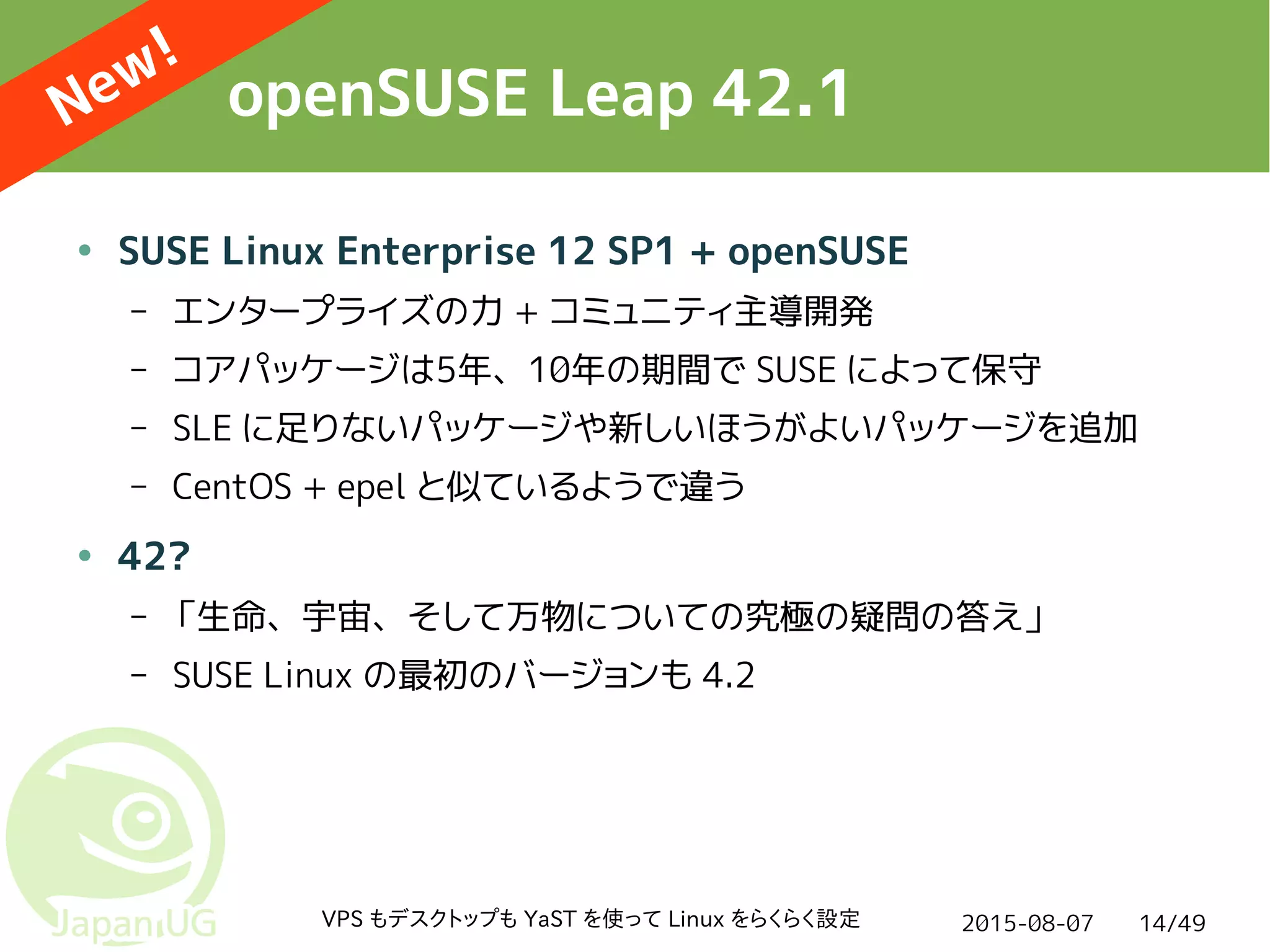 2015-08-07VPS もデスクトップも YaST を使って Linux をらくらく設定 14/49
openSUSE Leap 42.1
● SUSE Linux Enterprise 12 SP1 + openSUSE
– エンタープライズの力 + コミュニティ主導開発
– コアパッケージは5年、10年の期間で SUSE によって保守
– SLE に足りないパッケージや新しいほうがよいパッケージを追加
– CentOS + epel と似ているようで違う
● 42?
– 「生命、宇宙、そして万物についての究極の疑問の答え」
– SUSE Linux の最初のバージョンも 4.2
New!
 