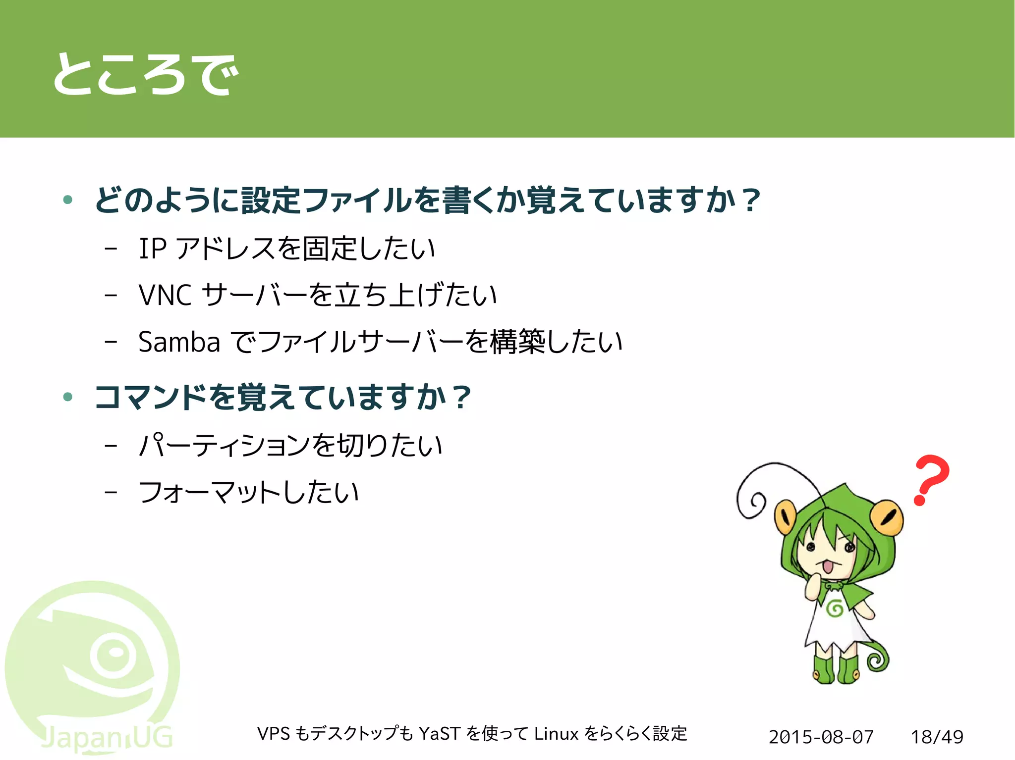 2015-08-07VPS もデスクトップも YaST を使って Linux をらくらく設定 18/49
ところで
● どのように設定ファイルを書くか覚えていますか？
– IP アドレスを固定したい
– VNC サーバーを立ち上げたい
– Samba でファイルサーバーを構築したい
● コマンドを覚えていますか？
– パーティションを切りたい
– フォーマットしたい
 