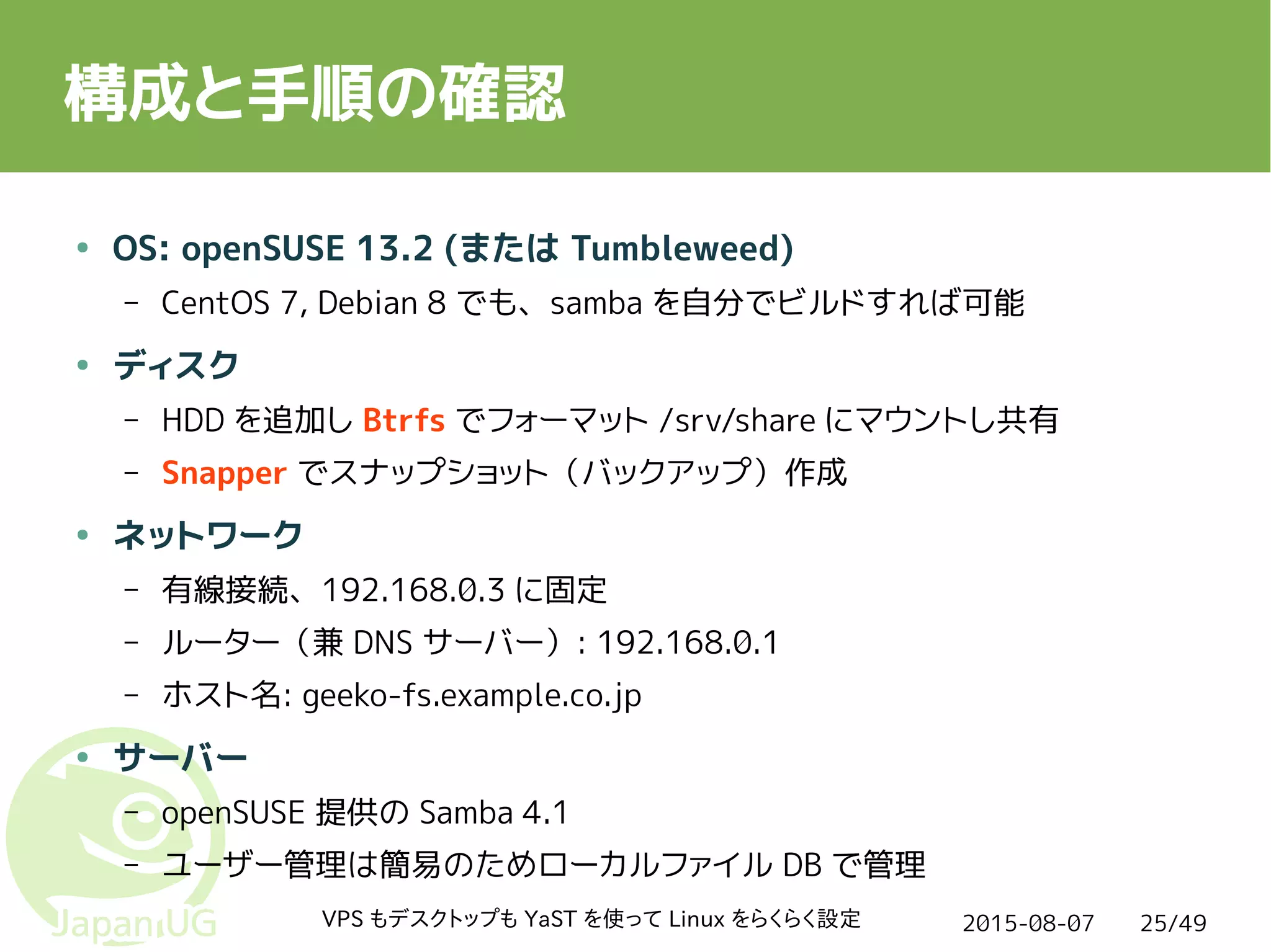 2015-08-07VPS もデスクトップも YaST を使って Linux をらくらく設定 25/49
構成と手順の確認
● OS: openSUSE 13.2 (または Tumbleweed)
– CentOS 7, Debian 8 でも、samba を自分でビルドすれば可能
● ディスク
– HDD を追加し Btrfs でフォーマット /srv/share にマウントし共有
– Snapper でスナップショット（バックアップ）作成
● ネットワーク
– 有線接続、192.168.0.3 に固定
– ルーター（兼 DNS サーバー）: 192.168.0.1
– ホスト名: geeko-fs.example.co.jp
● サーバー
– openSUSE 提供の Samba 4.1
– ユーザー管理は簡易のためローカルファイル DB で管理
 