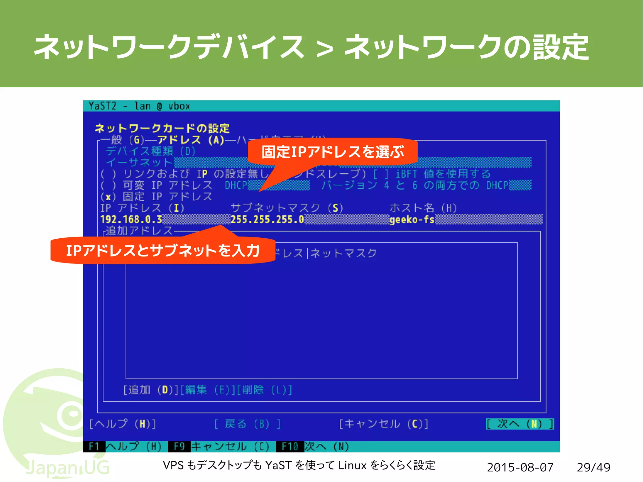 2015-08-07VPS もデスクトップも YaST を使って Linux をらくらく設定 29/49
ネットワークデバイス > ネットワークの設定
IPアドレスとサブネットを入力
固定IPアドレスを選ぶ
 
