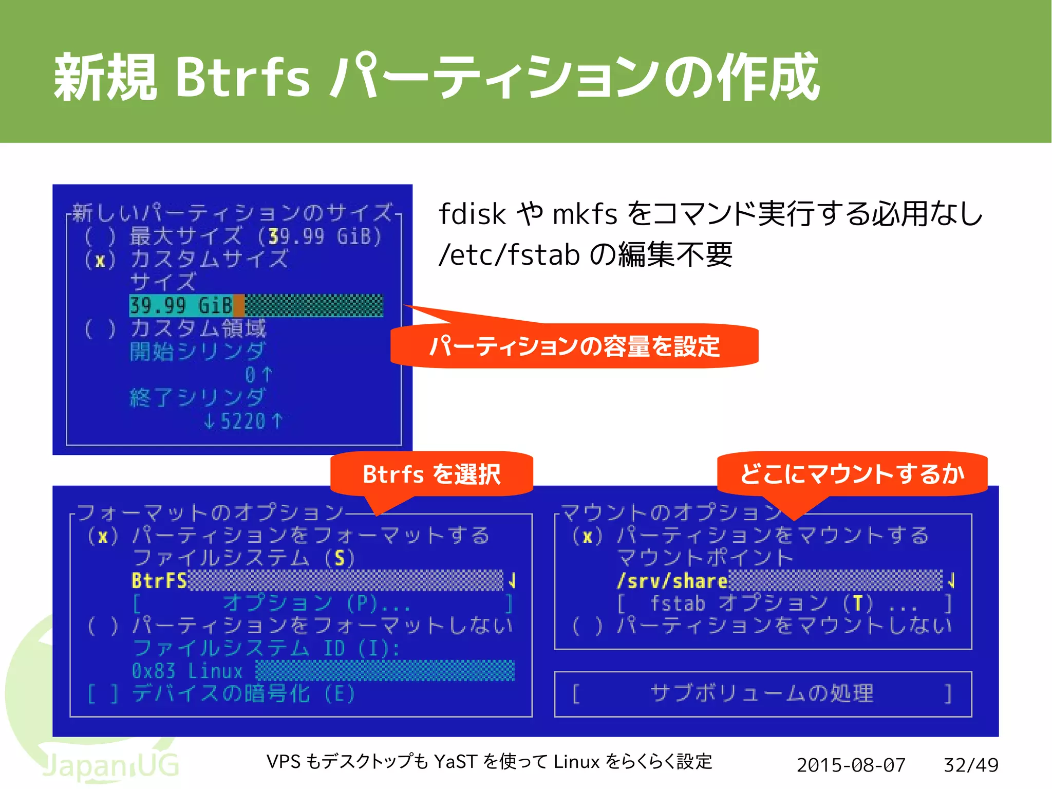 2015-08-07VPS もデスクトップも YaST を使って Linux をらくらく設定 32/49
新規 Btrfs パーティションの作成
パーティションの容量を設定
Btrfs を選択 どこにマウントするか
fdisk や mkfs をコマンド実行する必用なし
/etc/fstab の編集不要
 