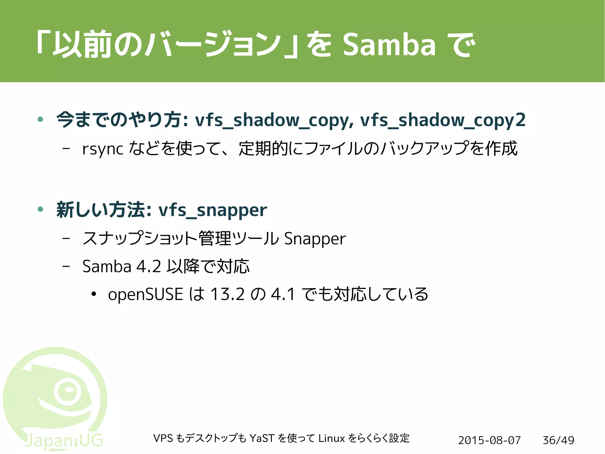 2015-08-07VPS もデスクトップも YaST を使って Linux をらくらく設定 36/49
「以前のバージョン」を Samba で
● 今までのやり方: vfs_shadow_copy, vfs_shadow_copy2
– rsync などを使って、定期的にファイルのバックアップを作成
● 新しい方法: vfs_snapper
– スナップショット管理ツール Snapper
– Samba 4.2 以降で対応
●
openSUSE は 13.2 の 4.1 でも対応している
 