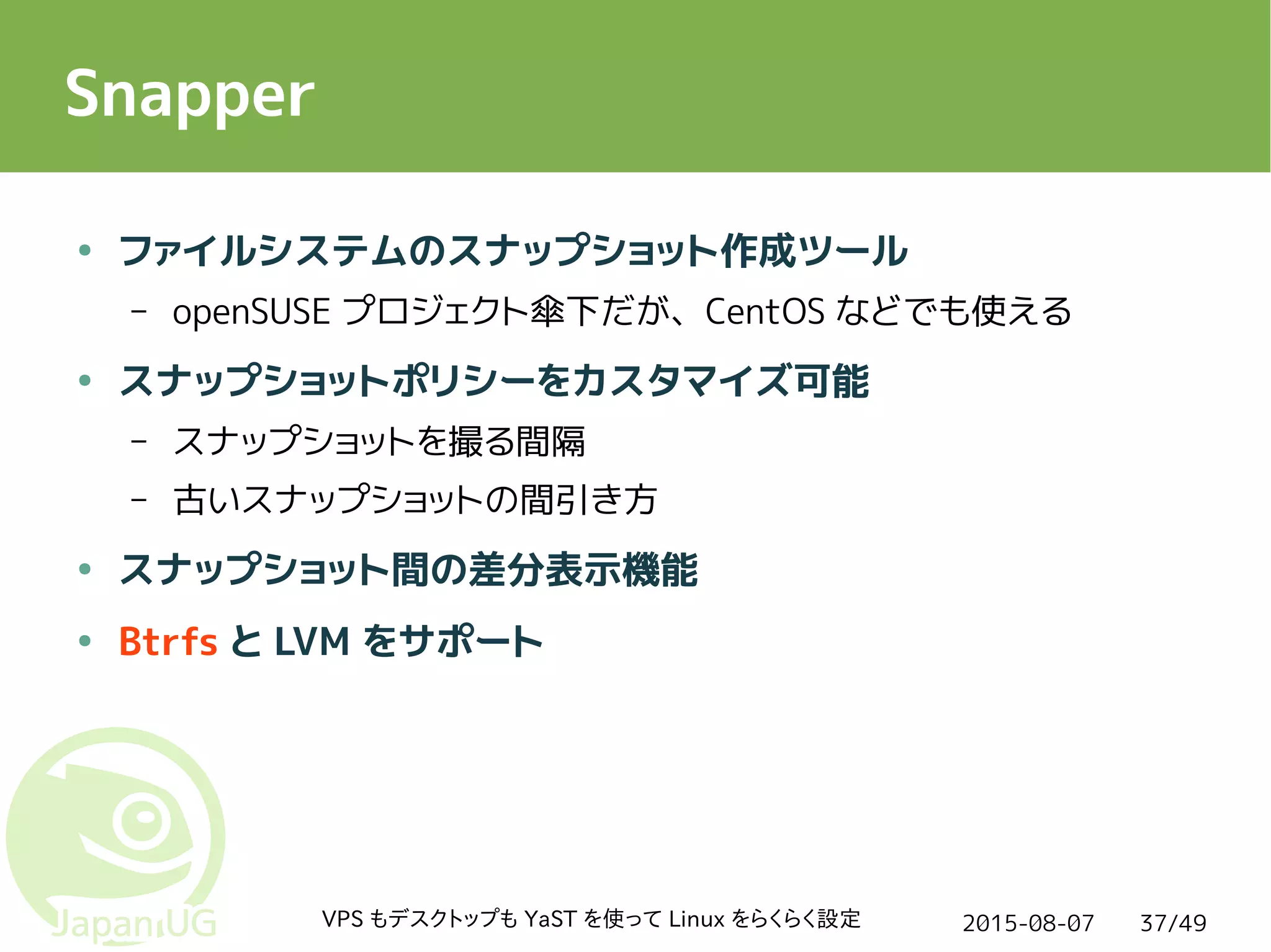 2015-08-07VPS もデスクトップも YaST を使って Linux をらくらく設定 37/49
Snapper
● ファイルシステムのスナップショット作成ツール
– openSUSE プロジェクト傘下だが、CentOS などでも使える
● スナップショットポリシーをカスタマイズ可能
– スナップショットを撮る間隔
– 古いスナップショットの間引き方
● スナップショット間の差分表示機能
● Btrfs と LVM をサポート
 