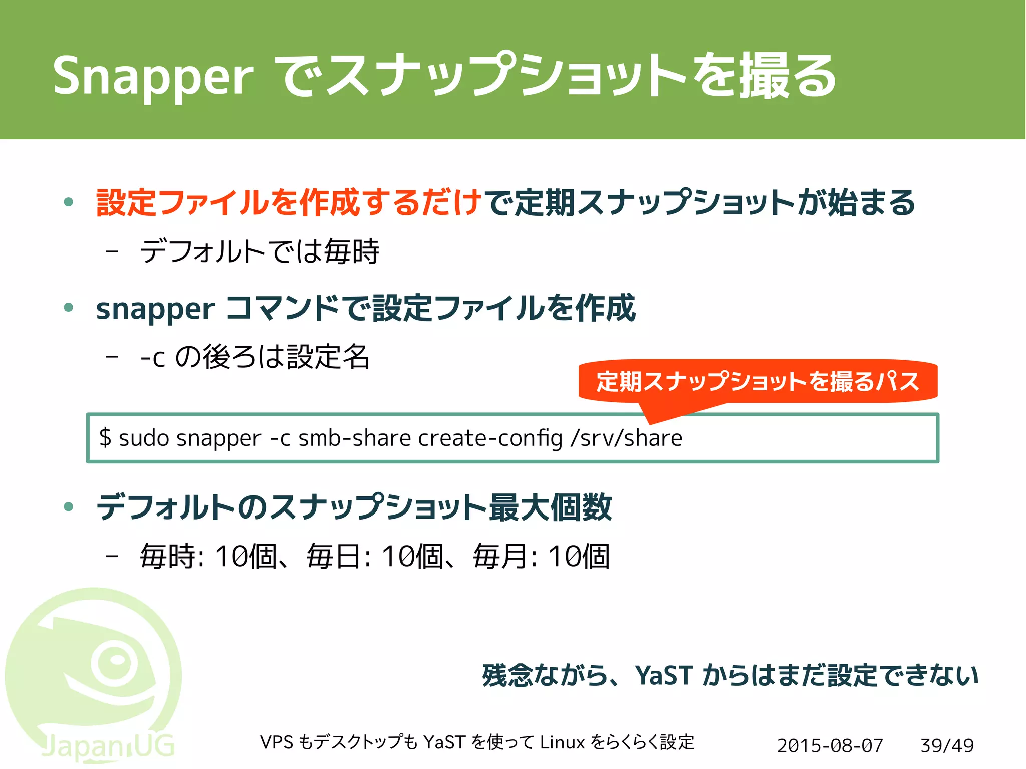 2015-08-07VPS もデスクトップも YaST を使って Linux をらくらく設定 39/49
Snapper でスナップショットを撮る
● 設定ファイルを作成するだけで定期スナップショットが始まる
– デフォルトでは毎時
● snapper コマンドで設定ファイルを作成
– -c の後ろは設定名
● デフォルトのスナップショット最大個数
– 毎時: 10個、毎日: 10個、毎月: 10個
$ sudo snapper -c smb-share create-config /srv/share
残念ながら、YaST からはまだ設定できない
定期スナップショットを撮るパス
 