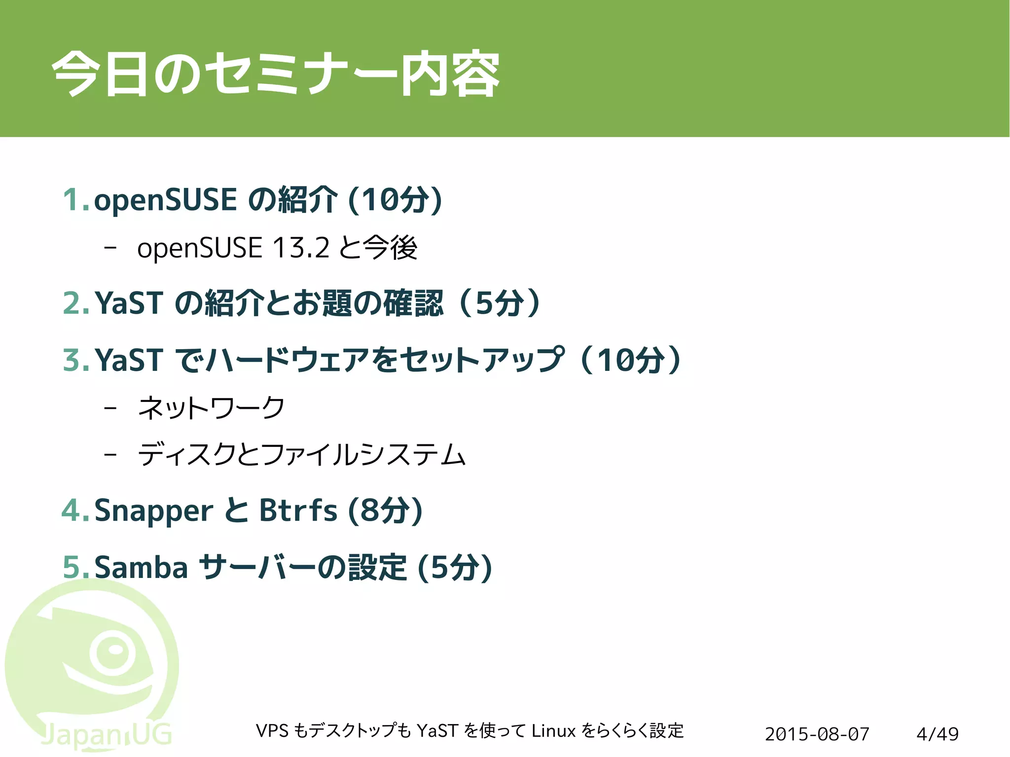 2015-08-07VPS もデスクトップも YaST を使って Linux をらくらく設定 4/49
今日のセミナー内容
1.openSUSE の紹介 (10分)
– openSUSE 13.2 と今後
2.YaST の紹介とお題の確認（5分）
3.YaST でハードウェアをセットアップ（10分）
– ネットワーク
– ディスクとファイルシステム
4.Snapper と Btrfs (8分)
5.Samba サーバーの設定 (5分)
 