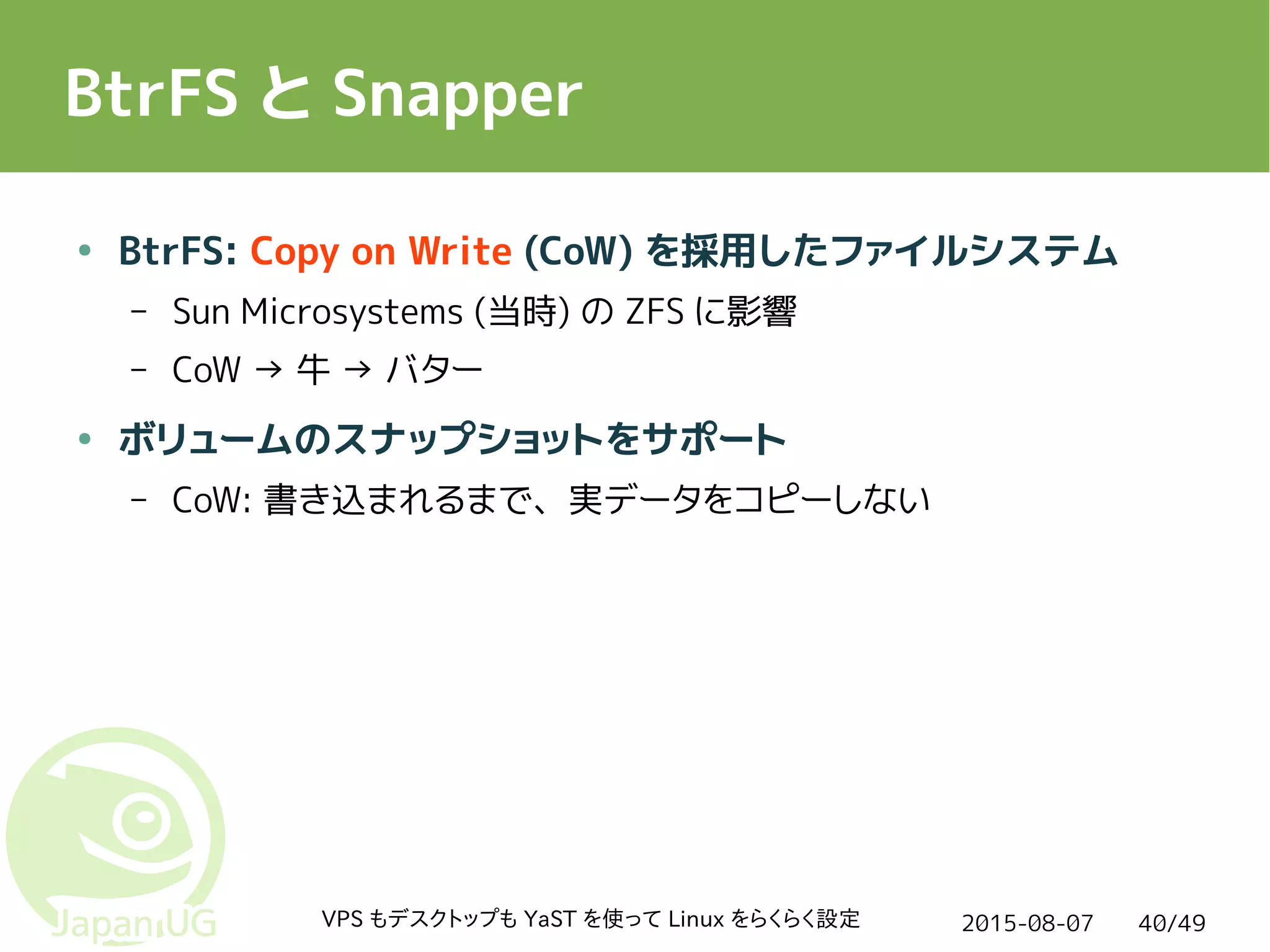 2015-08-07VPS もデスクトップも YaST を使って Linux をらくらく設定 40/49
BtrFS と Snapper
● BtrFS: Copy on Write (CoW) を採用したファイルシステム
– Sun Microsystems (当時) の ZFS に影響
– CoW → 牛 → バター
● ボリュームのスナップショットをサポート
– CoW: 書き込まれるまで、実データをコピーしない
 