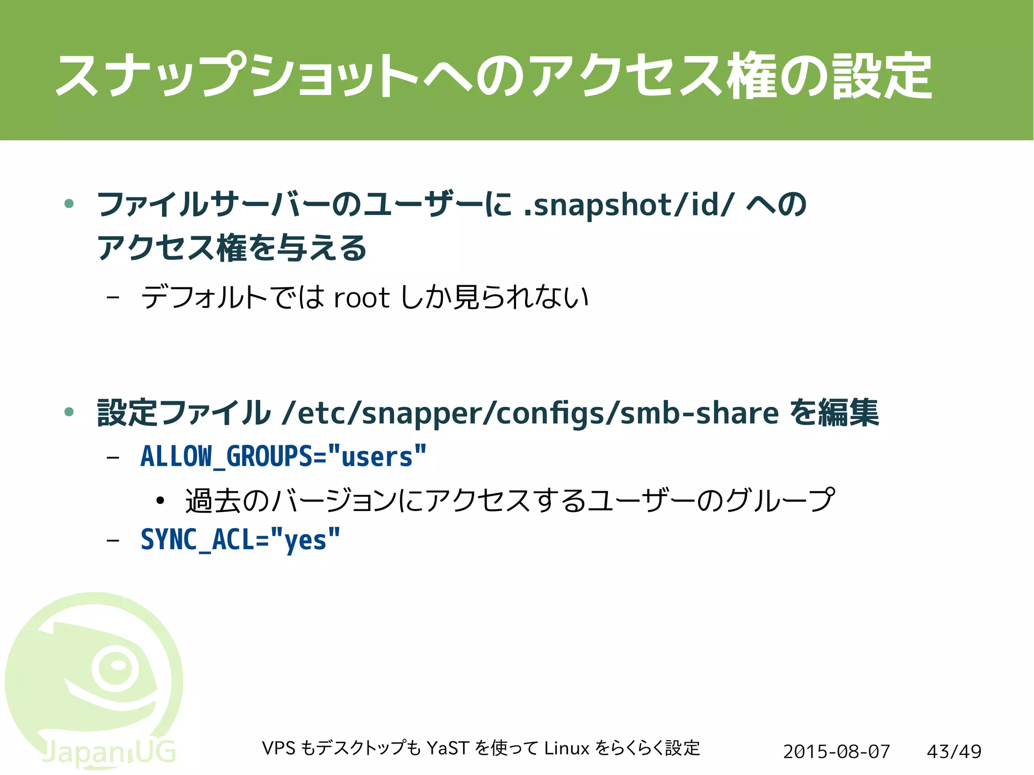 2015-08-07VPS もデスクトップも YaST を使って Linux をらくらく設定 43/49
スナップショットへのアクセス権の設定
● ファイルサーバーのユーザーに .snapshot/id/ への
アクセス権を与える
– デフォルトでは root しか見られない
● 設定ファイル /etc/snapper/configs/smb-share を編集
– ALLOW_GROUPS="users"
●
過去のバージョンにアクセスするユーザーのグループ
– SYNC_ACL="yes"
 