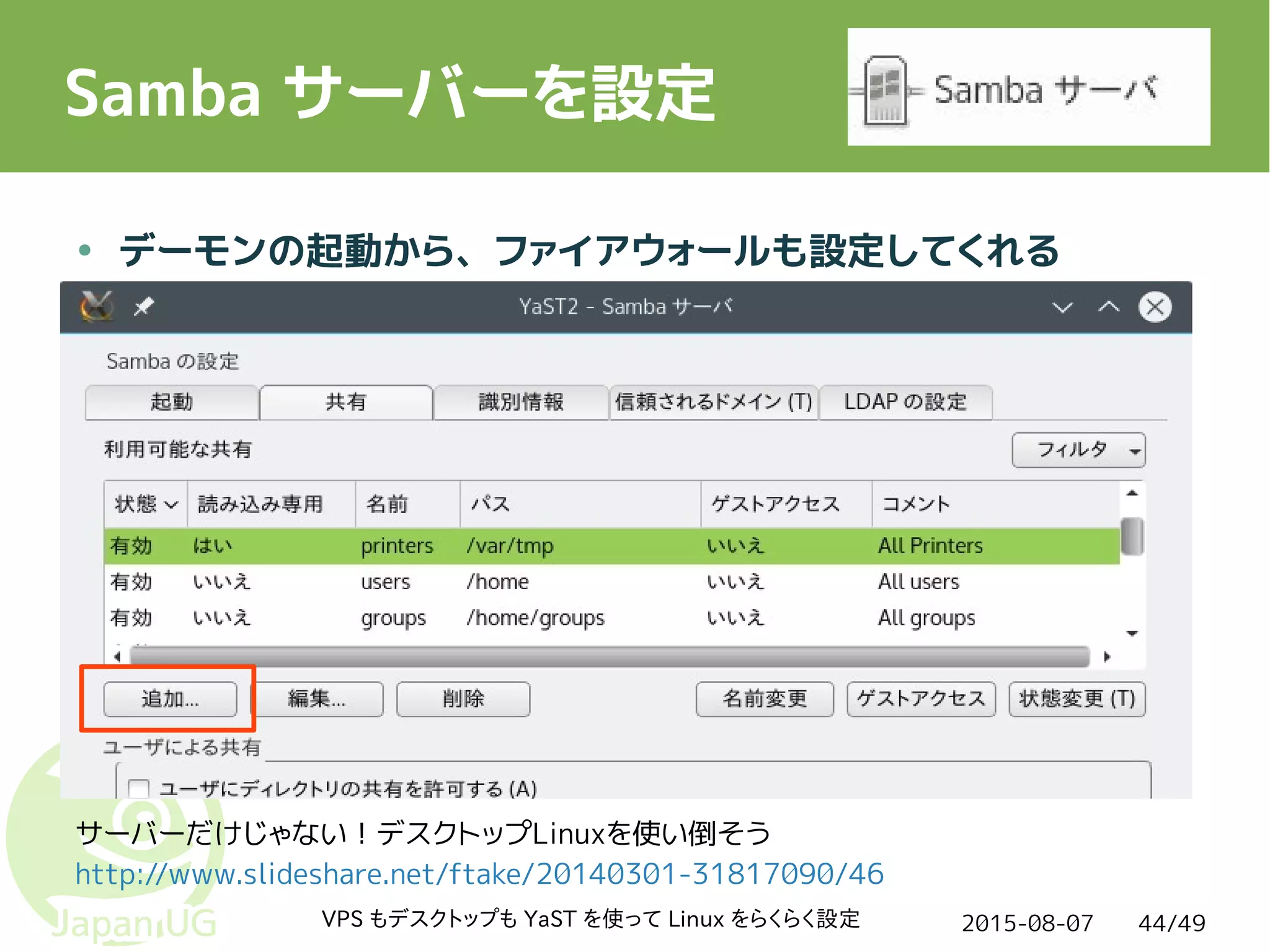2015-08-07VPS もデスクトップも YaST を使って Linux をらくらく設定 44/49
Samba サーバーを設定
● デーモンの起動から、ファイアウォールも設定してくれる
サーバーだけじゃない！デスクトップLinuxを使い倒そう
http://www.slideshare.net/ftake/20140301-31817090/46
 