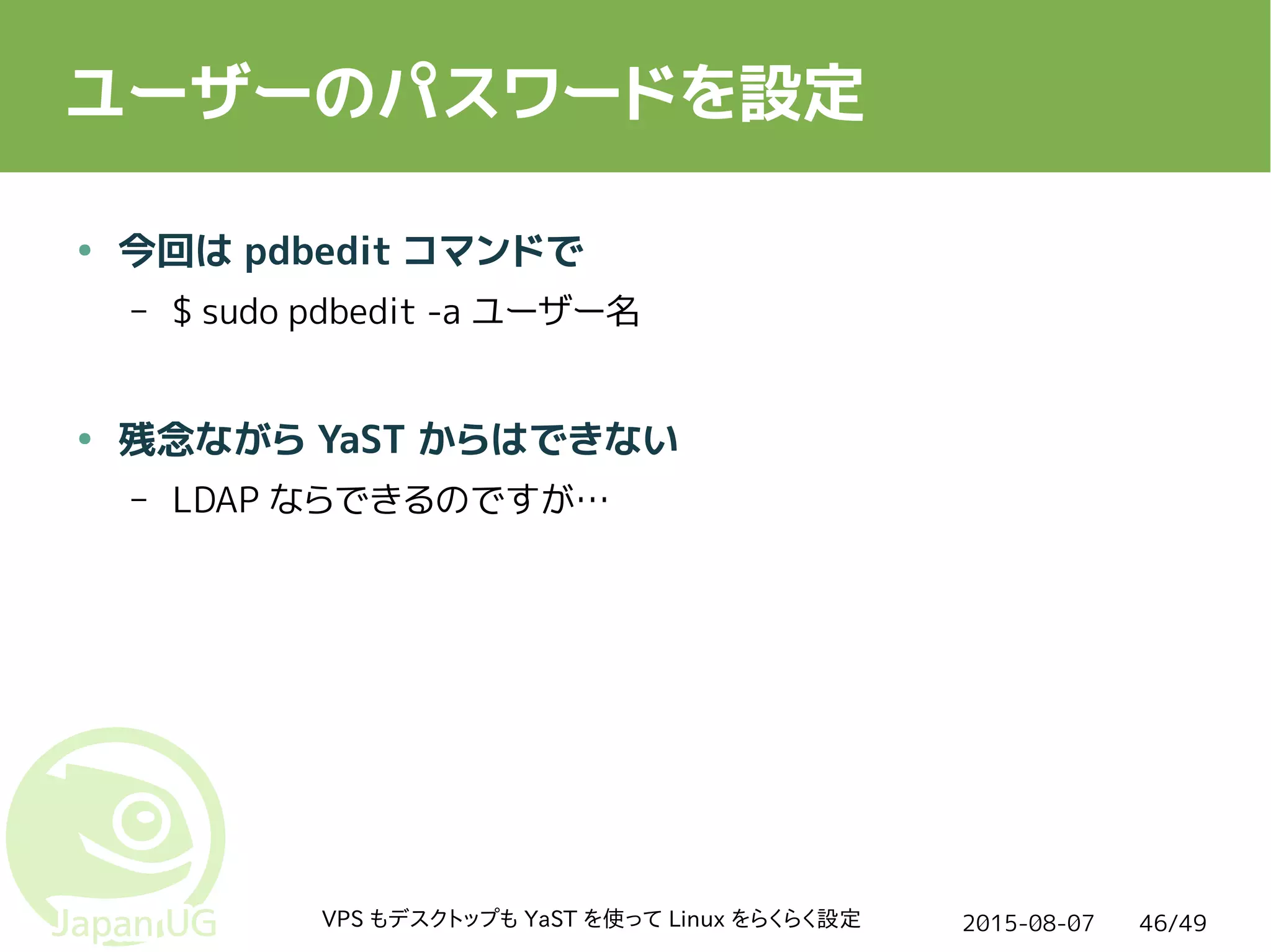 2015-08-07VPS もデスクトップも YaST を使って Linux をらくらく設定 46/49
ユーザーのパスワードを設定
● 今回は pdbedit コマンドで
– $ sudo pdbedit -a ユーザー名
● 残念ながら YaST からはできない
– LDAP ならできるのですが…
 