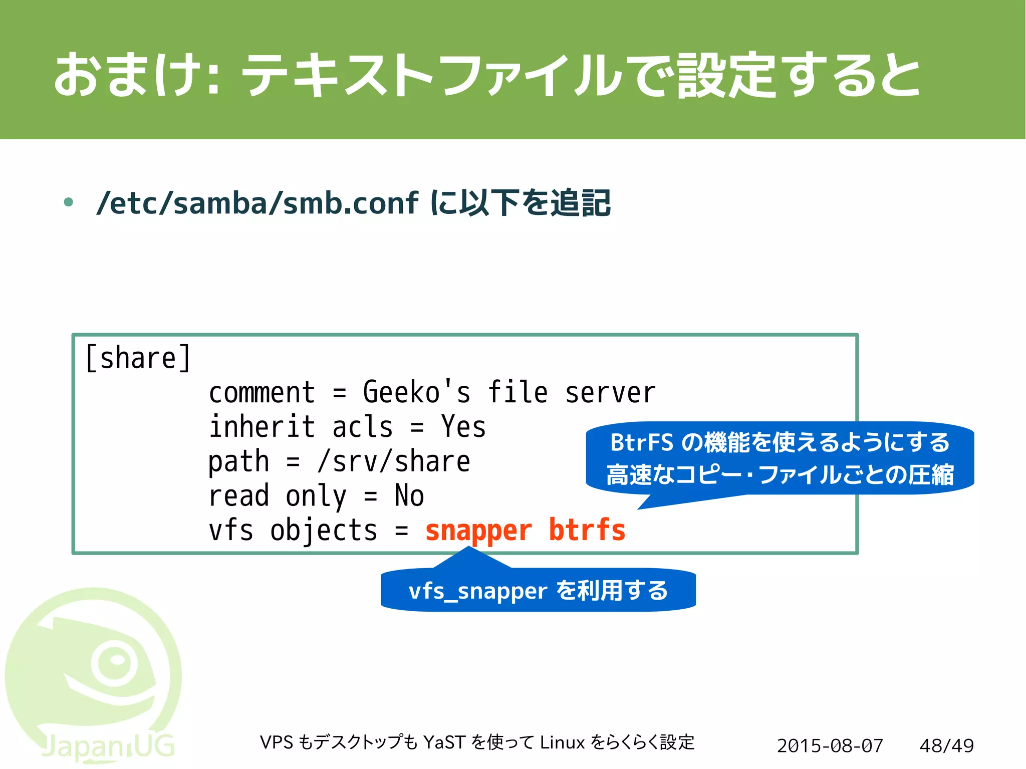 2015-08-07VPS もデスクトップも YaST を使って Linux をらくらく設定 48/49
おまけ: テキストファイルで設定すると
● /etc/samba/smb.conf に以下を追記
[share]
comment = Geeko's file server
inherit acls = Yes
path = /srv/share
read only = No
vfs objects = snapper btrfs
vfs_snapper を利用する
BtrFS の機能を使えるようにする
高速なコピー・ファイルごとの圧縮
 