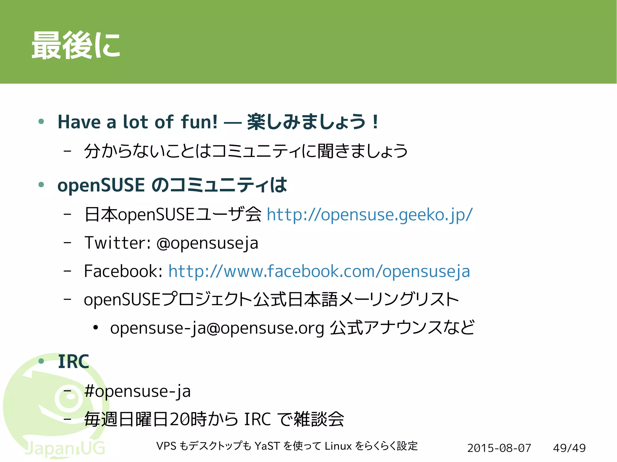 2015-08-07VPS もデスクトップも YaST を使って Linux をらくらく設定 49/49
最後に
● Have a lot of fun! — 楽しみましょう！
– 分からないことはコミュニティに聞きましょう
● openSUSE のコミュニティは
– 日本openSUSEユーザ会 http://opensuse.geeko.jp/
– Twitter: @opensuseja
– Facebook: http://www.facebook.com/opensuseja
– openSUSEプロジェクト公式日本語メーリングリスト
●
opensuse-ja@opensuse.org 公式アナウンスなど
● IRC
– #opensuse-ja
– 毎週日曜日20時から IRC で雑談会
 