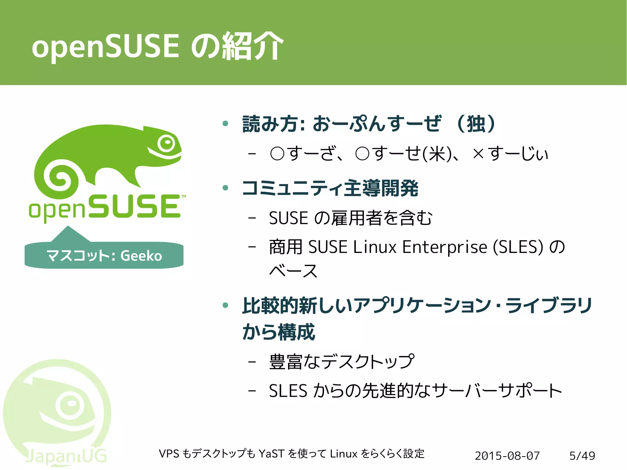 2015-08-07VPS もデスクトップも YaST を使って Linux をらくらく設定 5/49
openSUSE の紹介
● 読み方: おーぷんすーぜ （独）
– ○すーざ、○すーせ(米)、 すーじぃ☓
● コミュニティ主導開発
– SUSE の雇用者を含む
– 商用 SUSE Linux Enterprise (SLES) の
ベース
● 比較的新しいアプリケーション・ライブラリ
から構成
– 豊富なデスクトップ
– SLES からの先進的なサーバーサポート
マスコット: Geeko
 