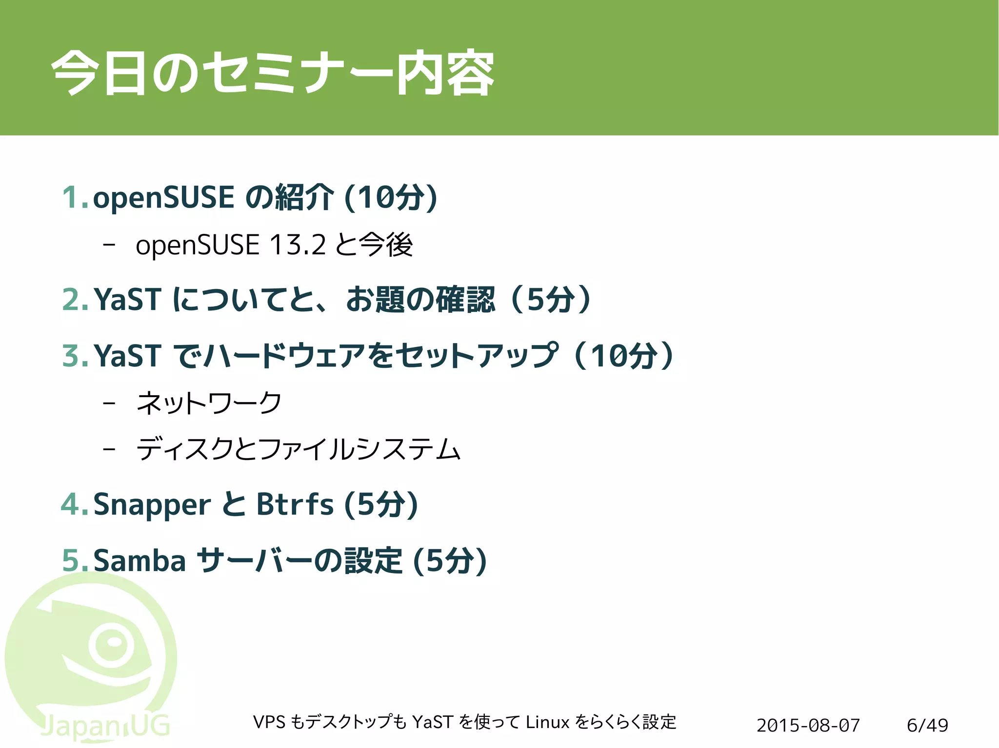 2015-08-07VPS もデスクトップも YaST を使って Linux をらくらく設定 6/49
今日のセミナー内容
1.openSUSE の紹介 (10分)
– openSUSE 13.2 と今後
2.YaST についてと、お題の確認（5分）
3.YaST でハードウェアをセットアップ（10分）
– ネットワーク
– ディスクとファイルシステム
4.Snapper と Btrfs (5分)
5.Samba サーバーの設定 (5分)
 
