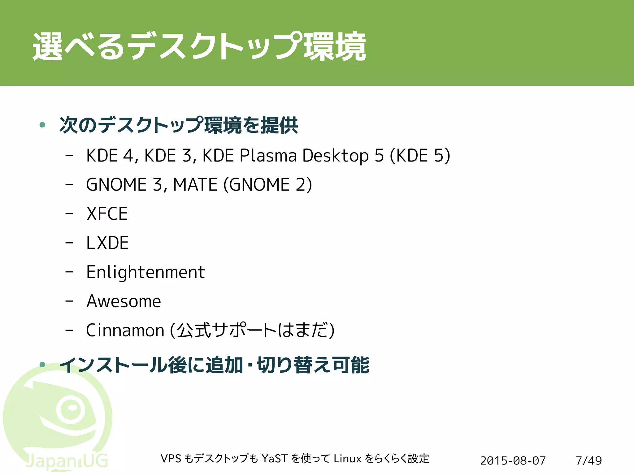 2015-08-07VPS もデスクトップも YaST を使って Linux をらくらく設定 7/49
選べるデスクトップ環境
● 次のデスクトップ環境を提供
– KDE 4, KDE 3, KDE Plasma Desktop 5 (KDE 5)
– GNOME 3, MATE (GNOME 2)
– XFCE
– LXDE
– Enlightenment
– Awesome
– Cinnamon (公式サポートはまだ)
● インストール後に追加・切り替え可能
 