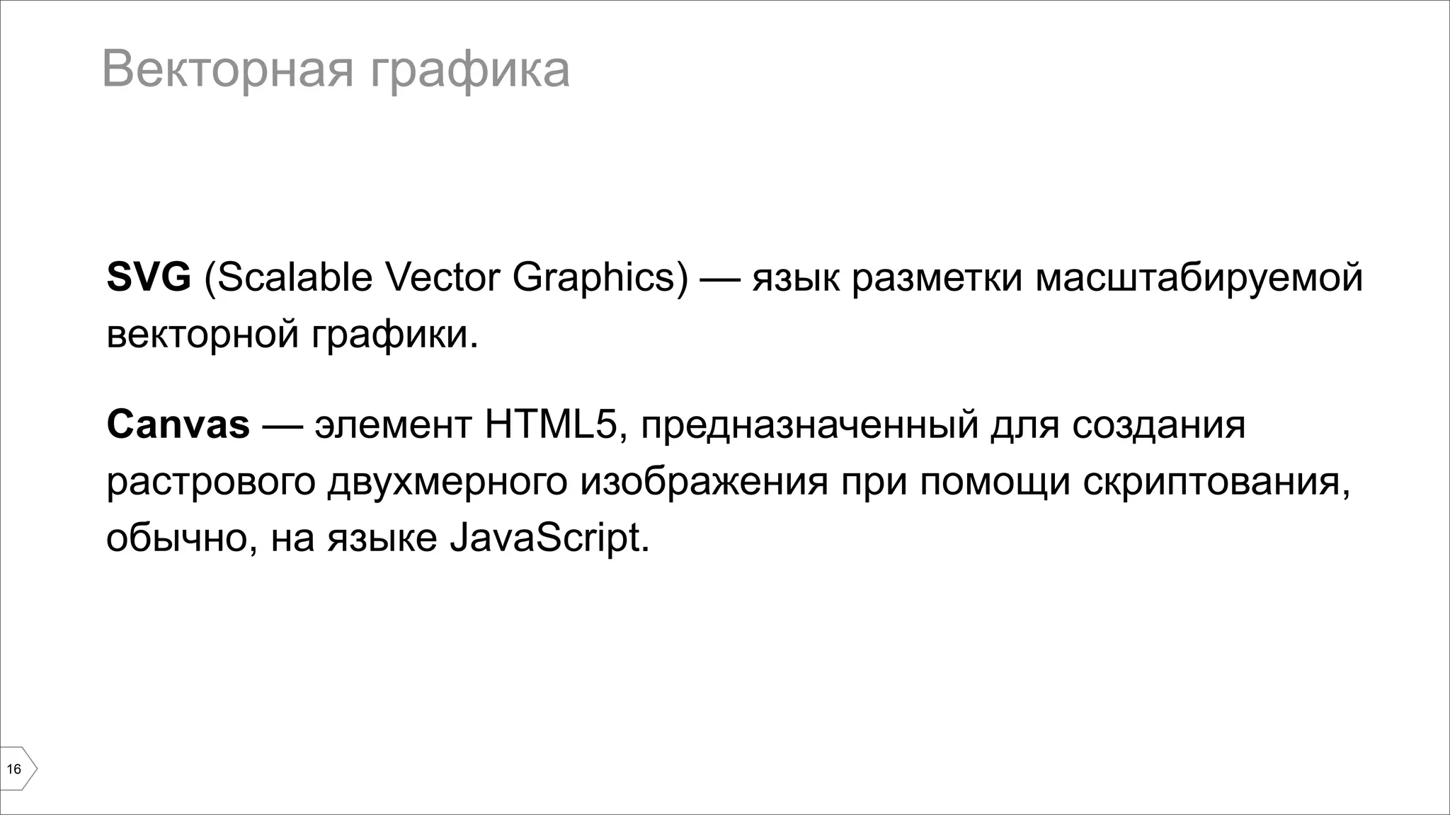 Векторная графика 
SVG (Scalable Vector Graphics) — язык разметки масштабируемой 
векторной графики. 
Canvas — элемент HTML5, предназначенный для создания 
растрового двухмерного изображения при помощи скриптования, 
обычно, на языке JavaScript. 
16 
 