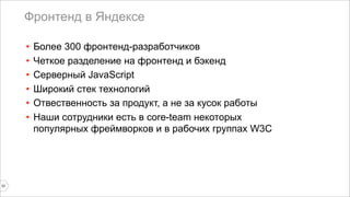 Фронтенд в Яндексе 
33 
• Более 300 фронтенд-разработчиков 
• Четкое разделение на фронтенд и бэкенд 
• Серверный JavaScript 
• Широкий стек технологий 
• Отвественность за продукт, а не за кусок работы 
• Наши сотрудники есть в core-team некоторых 
популярных фреймворков и в рабочих группах W3C 
 