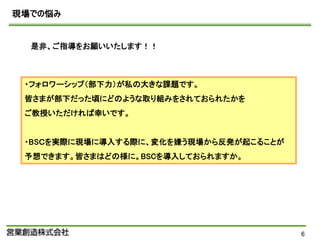 現場での悩み


  是非、ご指導をお願いいたします！！



 ・フォロワーシップ（部下力）が私の大きな課題です。
 皆さまが部下だった頃にどのような取り組みをされておられたかを
 ご教授いただければ幸いです。


 ・BSＣを実際に現場に導入する際に、変化を嫌う現場から反発が起こることが
 予想できます。皆さまはどの様に。BSCを導入しておられますか。




                                        6
 