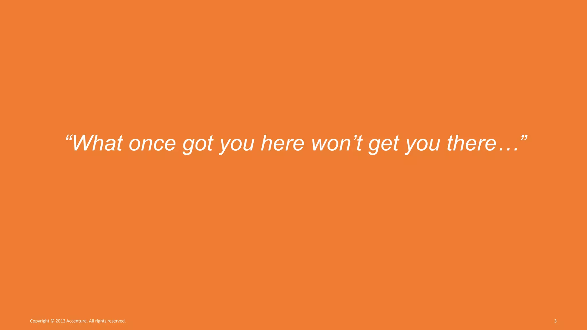 Copyright © 2013 Accenture. All rights reserved. 3
“What once got you here won’t get you there…”
 