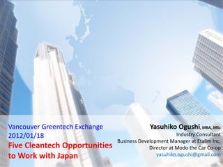 Vancouver Greentech Exchange                Yasuhiko Ogushi, MBA, MSc
2012/01/18                                              Industry Consultant
                               Business Development Manager at Etalim Inc.
Five Cleantech Opportunities                Director at Modo the Car Co-op
to Work with Japan                             yasuhiko.ogushi@gmail.com
 