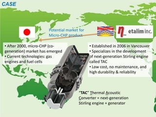 CASE



                       Potential market for
                       Micro-CHP product

• After 2000, micro-CHP (co-                  • Established in 2006 in Vancouver
generation) market has emerged                • Specializes in the development
• Current technologies: gas                   of next-generation Stirling engine
engines and fuel cells                        called TAC
                                              • Low cost, no maintenance, and
                                              high durability & reliability



                                       “TAC” Thermal Acoustic
                                       Converter = next-generation
                                       Stirling engine + generator
 