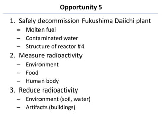 Opportunity 5
1. Safely decommission Fukushima Daiichi plant
  – Molten fuel
  – Contaminated water
  – Structure of reactor #4
2. Measure radioactivity
  – Environment
  – Food
  – Human body
3. Reduce radioactivity
  – Environment (soil, water)
  – Artifacts (buildings)
 