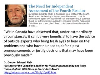 “We in Canada have observed that, under extraordinary
circumstances, it can be very beneficial to have the advice
of outside experts who bring fresh eyes to bear on the
problems and who have no need to defend past
pronouncements or justify decisions that may have been
previously made.”
Dr. Gordon Edward, PhD
President of the Canadian Coalition for Nuclear Responsibility and is the
recipient of the 2006 Nuclear-Free Future Award
http://akiomatsumura.com/2011/10/447.html
 