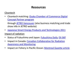 Resources
Cleantech
• Cleantech matching: Osaka Chamber of Commerce Digital
   Concept Partner program
   through JETRO Vancouver (also business matching and trade
   show info in JETRO website)
• Japanese Smart Energy Products and Technologies 2011
Impact of radiation
• Status of Fukushima and Japan: Fukushima Daily, EX-SKF
• Impact in Canada: Canadian Collaborative for Radiation
   Awareness and Monitoring
• Impact on Fishery in Pacific Ocean: Montreal Gazette article
 