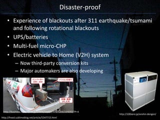 Disaster-proof
     • Experience of blackouts after 311 earthquake/tsumami
       and following rotational blackouts
     • UPS/batteries
     • Multi-fuel micro-CHP
     • Electric vehicle to Home (V2H) system
            – Now third-party conversion kits
            – Major automakers are also developing




 http://business.nikkeibp.co.jp/article/report/20111226/225632/?P=4
                                                                      http://100zero.jp/anshin-dengen/
http://freed.sublimeblog.net/article/5347715.html
 