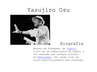 Yasujiro Ozu Biografia Nasceu em Fukagawa, em Tóquio, filho de um comerciante de adubo, e foi educado num colégio interno em Matsusaka, não tendo sido um aluno particularmente bem sucedido. 