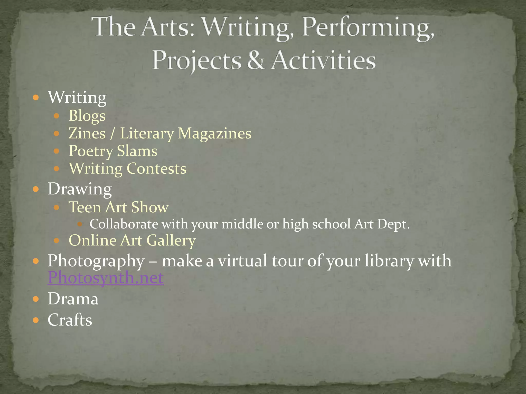 WritingBlogsZines / Literary MagazinesPoetry SlamsWriting ContestsDrawingTeen Art ShowCollaborate with your middle or high school Art Dept.Online Art GalleryPhotography – make a virtual tour of your library with Photosynth.netDramaCraftsThe Arts: Writing, Performing, Projects & Activities