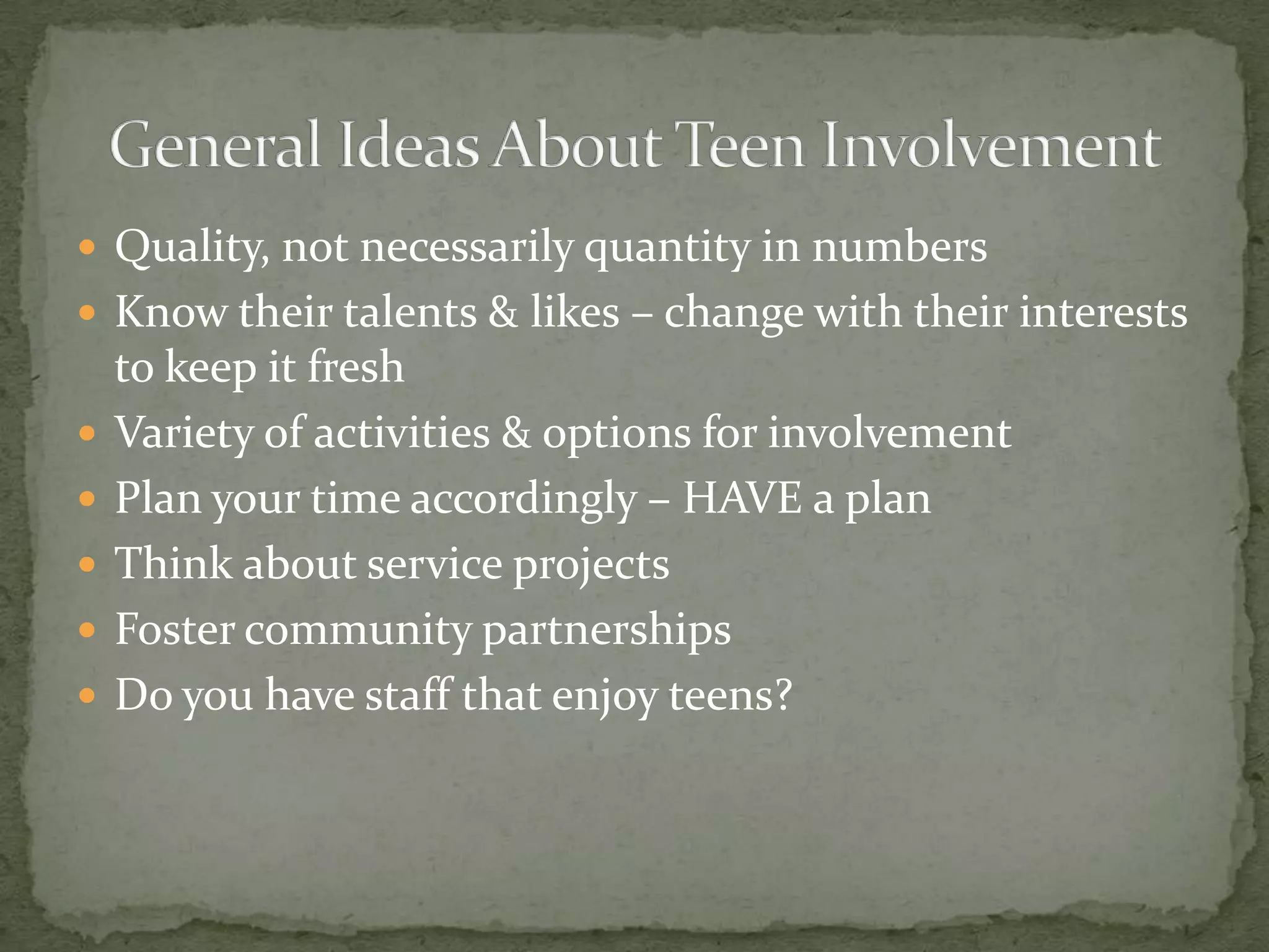 Quality, not necessarily quantity in numbers Know their talents & likes – change with their interests to keep it freshVariety of activities & options for involvementPlan your time accordingly – HAVE a planThink about service projectsFoster community partnershipsDo you have staff that enjoy teens?General Ideas About Teen Involvement